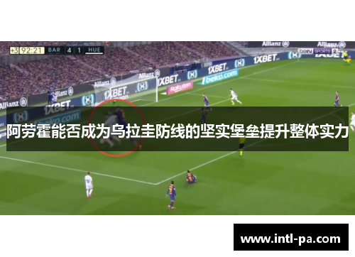 阿劳霍能否成为乌拉圭防线的坚实堡垒提升整体实力 阿劳霍能否成为乌拉圭防线的坚实堡垒提升整体实力