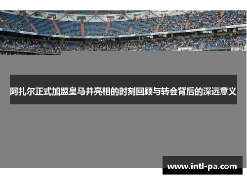 阿扎尔正式加盟皇马并亮相的时刻回顾与转会背后的深远意义