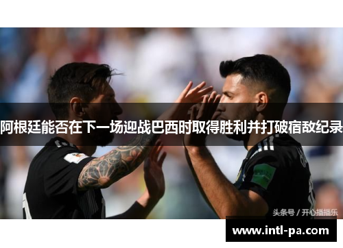 阿根廷能否在下一场迎战巴西时取得胜利并打破宿敌纪录