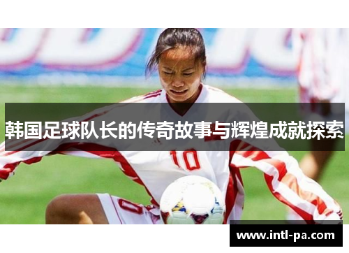 韩国足球队长的传奇故事与辉煌成就探索 韩国足球队长的传奇故事与辉煌成就探索