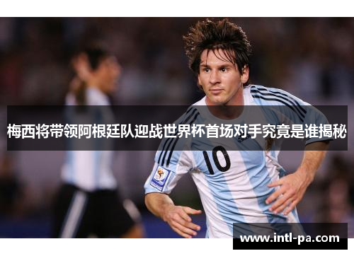 梅西将带领阿根廷队迎战世界杯首场对手究竟是谁揭秘