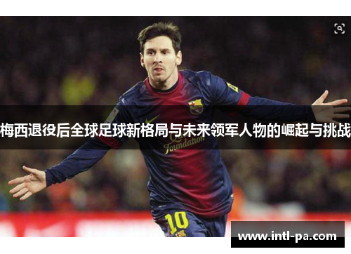 梅西退役后全球足球新格局与未来领军人物的崛起与挑战