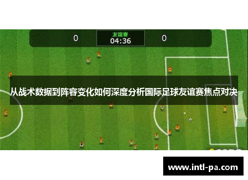 从战术数据到阵容变化如何深度分析国际足球友谊赛焦点对决