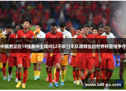 中国男足在18强赛中主场0比2不敌日本队遗憾告别世界杯资格争夺