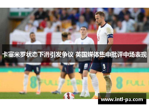 卡塞米罗状态下滑引发争议 英国媒体集中批评中场表现