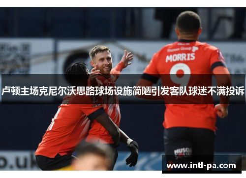 卢顿主场克尼尔沃思路球场设施简陋引发客队球迷不满投诉