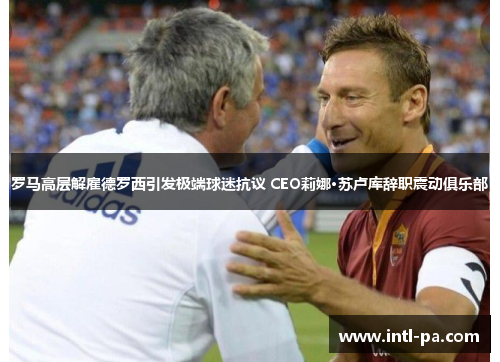 罗马高层解雇德罗西引发极端球迷抗议 CEO莉娜·苏卢库辞职震动俱乐部