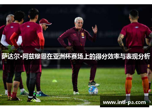 萨达尔·阿兹穆恩在亚洲杯赛场上的得分效率与表现分析 萨达尔·阿兹穆恩在亚洲杯赛场上的得分效率与表现分析