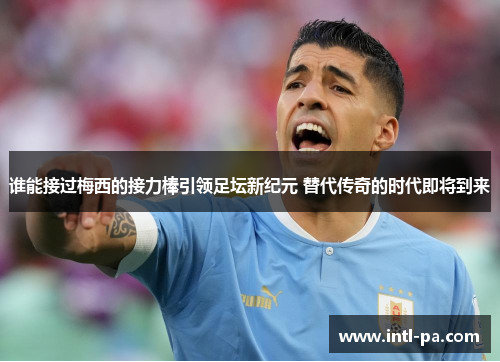 谁能接过梅西的接力棒引领足坛新纪元 替代传奇的时代即将到来