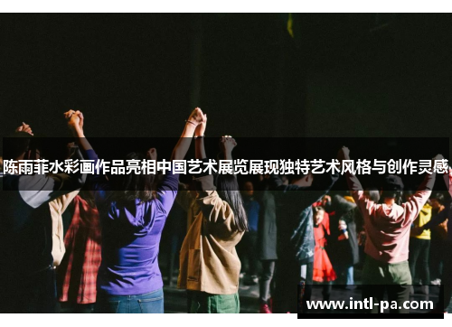 陈雨菲水彩画作品亮相中国艺术展览展现独特艺术风格与创作灵感