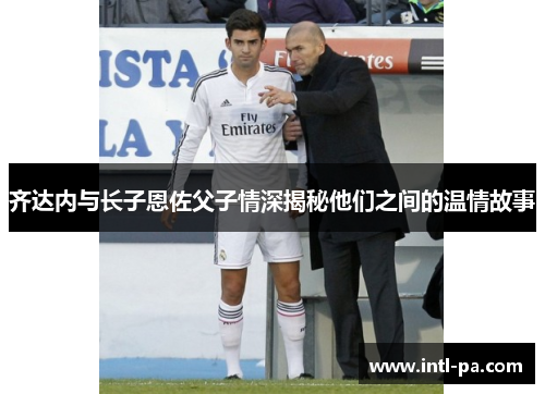 齐达内与长子恩佐父子情深揭秘他们之间的温情故事