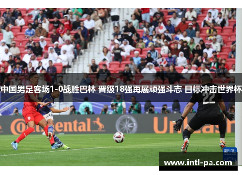 中国男足客场1-0战胜巴林 晋级18强再展顽强斗志 目标冲击世界杯
